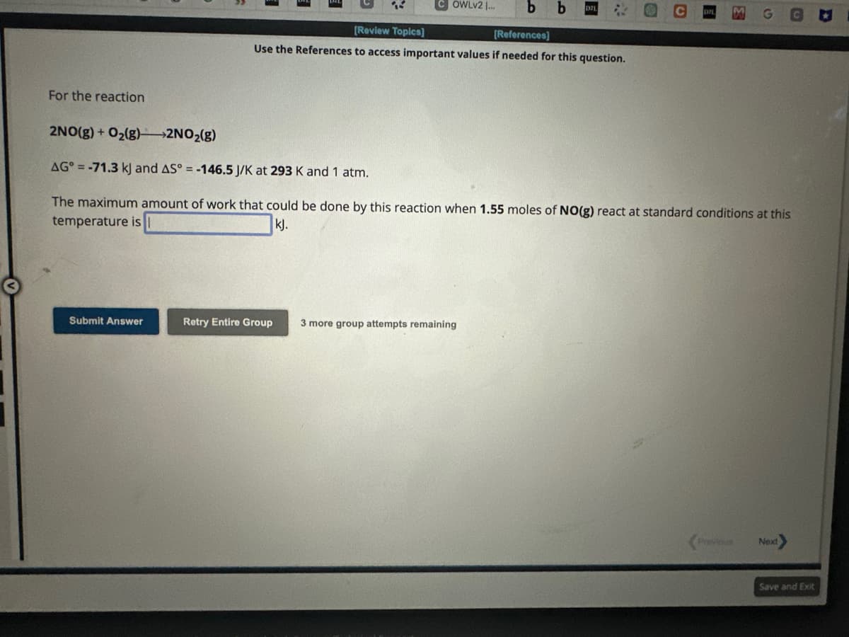 For the reaction
Submit Answer
OWLV2I... b
[Review Topics]
[References]
Use the References to access important values if needed for this question.
2NO(g) + O₂(g)2NO₂(g)
AG=-71.3 kJ and AS° = -146.5 J/K at 293 K and 1 atm.
The maximum amount of work that could be done by this reaction when 1.55 moles of NO(g) react at standard conditions at this
temperature is
kJ.
Retry Entire Group
24
3 more group attempts remaining
Previous
Next
Save and Exit