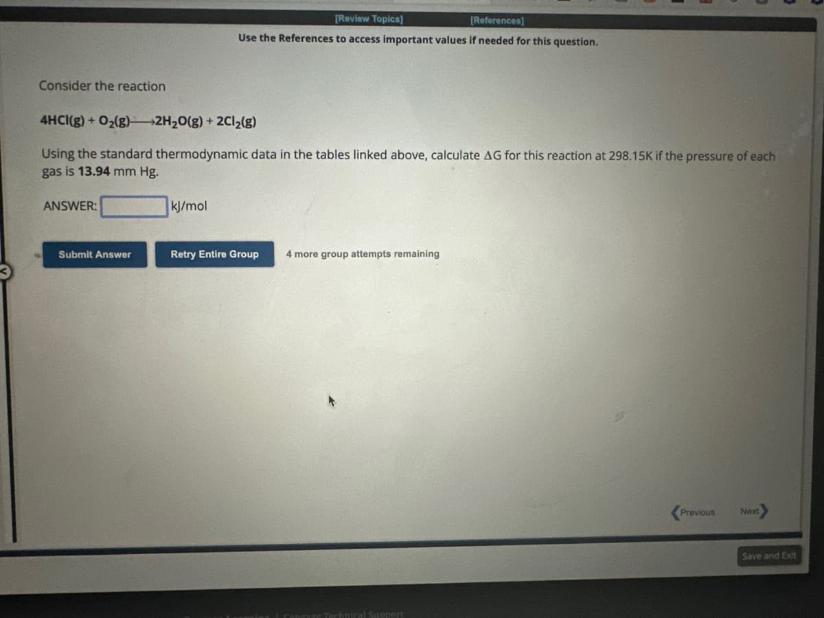 Consider the reaction
4HCI(g) + O₂(g) 2H₂O(g) + 2Cl₂(g)
Using the standard thermodynamic data in the tables linked above, calculate AG for this reaction
gas is 13.94 mm Hg.
ANSWER:
Submit Answer
[Review Topics]
[References]
Use the References to access important values if needed for this question.
kJ/mol
Retry Entire Group
4 more group attempts remaining
are Technical Support
298.15K if the pressure of each
Previous
Next
Save and Exit