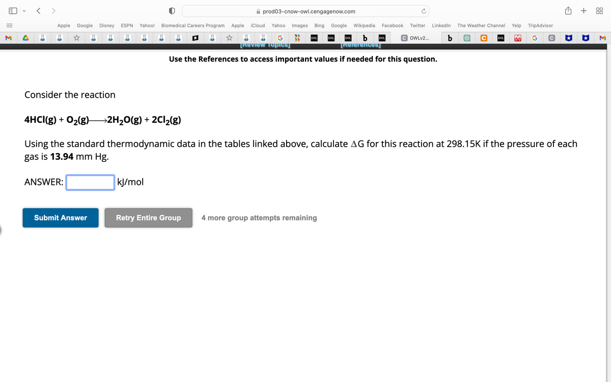 ⠀
M
<>
Apple Google Disney ESPN Yahoo! Biomedical Careers Program Apple iCloud Yahoo Images Bing Google Wikipedia Facebook Twitter LinkedIn The Weather Channel
☆
&
& &
& & B
COWLv2... b
b
[References]
Use the References to access important values if needed for this question.
Consider the reaction
ANSWER:
prod03-cnow-owl.cengagenow.com
Submit Answer
kJ/mol
G
[Review Topics]
D2L
D2L
4HCI(g) + 0₂(g) →2H₂O(g) + 2Cl₂(g)
Using the standard thermodynamic data in the tables linked above, calculate AG for this reaction at 298.15K if the pressure of each
gas is 13.94 mm Hg.
Retry Entire Group 4 more group attempts remaining
D2L
D2L
Yelp TripAdvisor
C D2L M G
+ 88