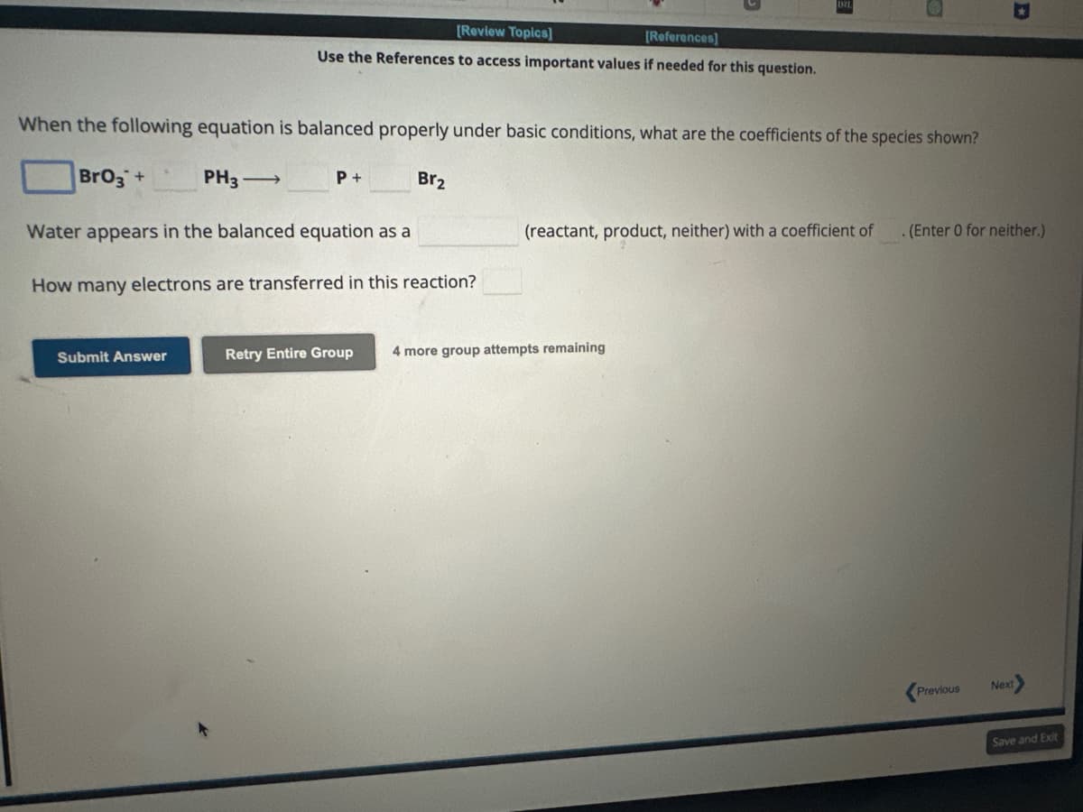 When the following equation is balanced properly under basic conditions, what are the coefficients of the species shown?
BrO3 +
[Review Topics]
[References]
Use the References to access important values if needed for this question.
PH3-
Submit Answer
P +
Br₂
Water appears in the balanced equation as a
How many electrons are transferred in this reaction?
(reactant, product, neither) with a coefficient of . (Enter 0 for neither.)
Retry Entire Group 4 more group attempts remaining
Previous
Next>
Save and Exit