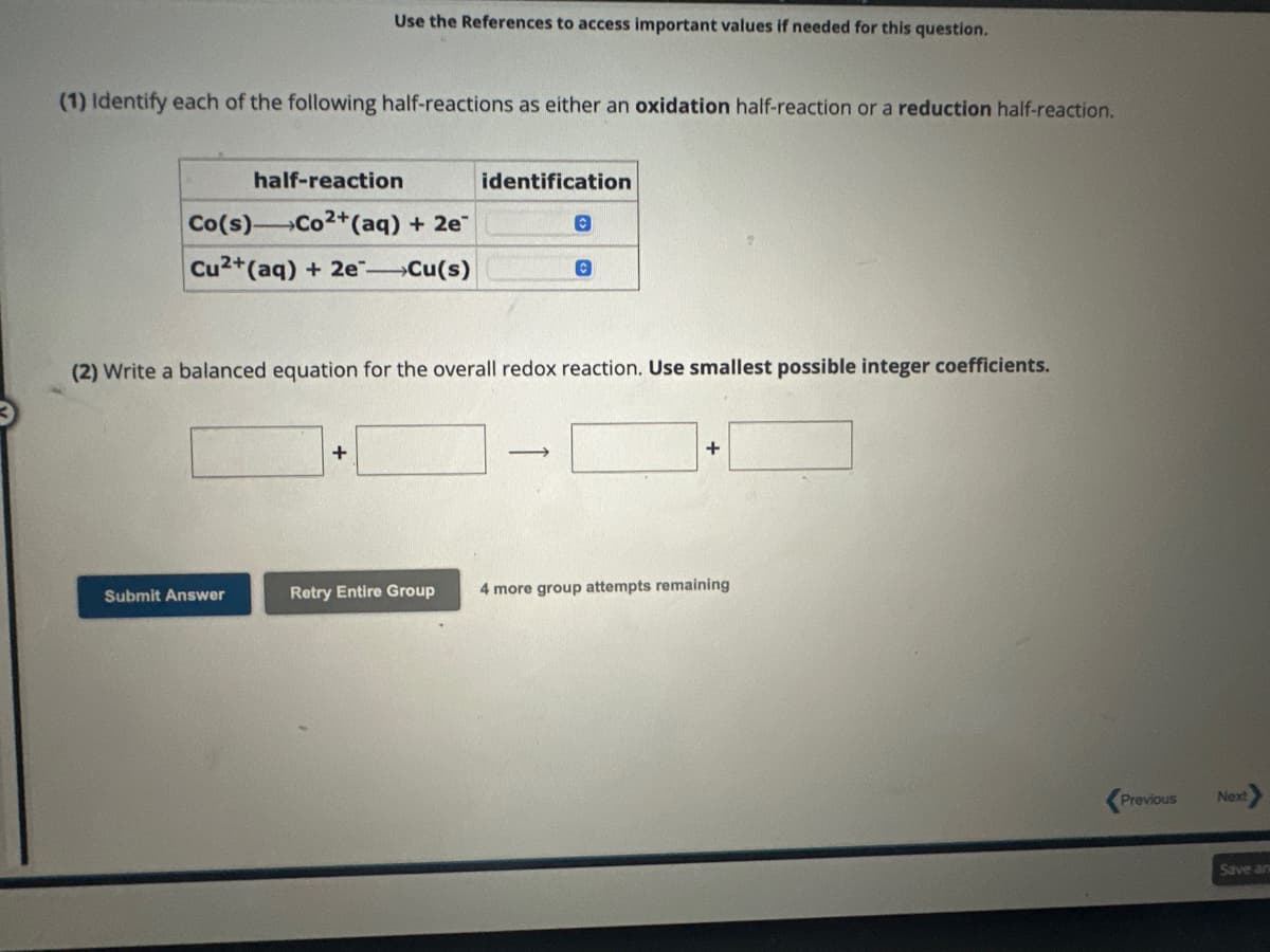 (1) Identify each of the following half-reactions as either an oxidation half-reaction or a reduction half-reaction.
Use the References to access important values if needed for this question.
half-reaction
Co(s) Co2+ (aq) + 2e
Cu2+ (aq) + 2e-Cu(s)
Submit Answer
+
identification
(2) Write a balanced equation for the overall redox reaction. Use smallest possible integer coefficients.
Retry Entire Group
©
-
C
+
4 more group attempts remaining
Previous
Next
Save an