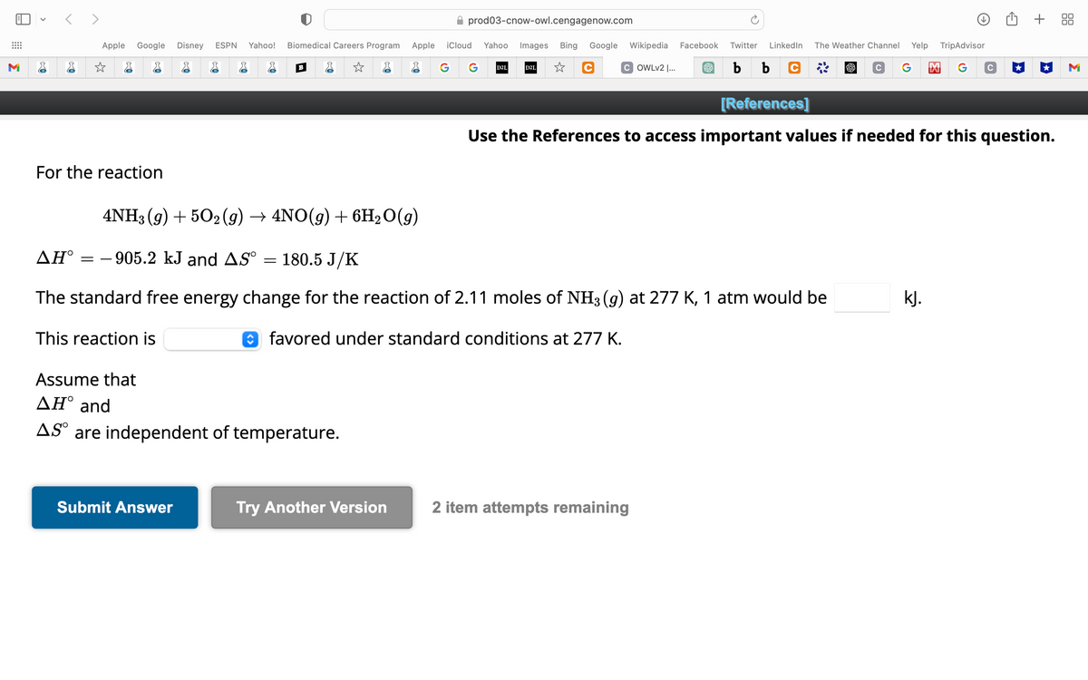 M
<>
Apple Google Disney ESPN Yahoo! Biomedical Careers Program Apple iCloud Yahoo Images Bing Google Wikipedia Facebook
☆
G G D2L
☆ C COWLv2 |...
☆
For the reaction
B
4NH3(g) +502(g) → 4NO(g) + 6H₂O(g)
Assume that
ΔΗ° and
AS are independent of temperature.
Submit Answer
prod03-cnow-owl.cengagenow.com
Try Another Version
D2L
AH°-905.2 kJ and AS° = 180.5 J/K
The standard free energy change for the reaction of 2.11 moles of NH3 (g) at 277 K, 1 atm would be
This reaction is
favored under standard conditions at 277 K.
Twitter LinkedIn The Weather Channel Yelp TripAdvisor
b b c
C G 凶 G C
[References]
Use the References to access important values if needed for this question.
2 item attempts remaining
+ 88
kJ.
M