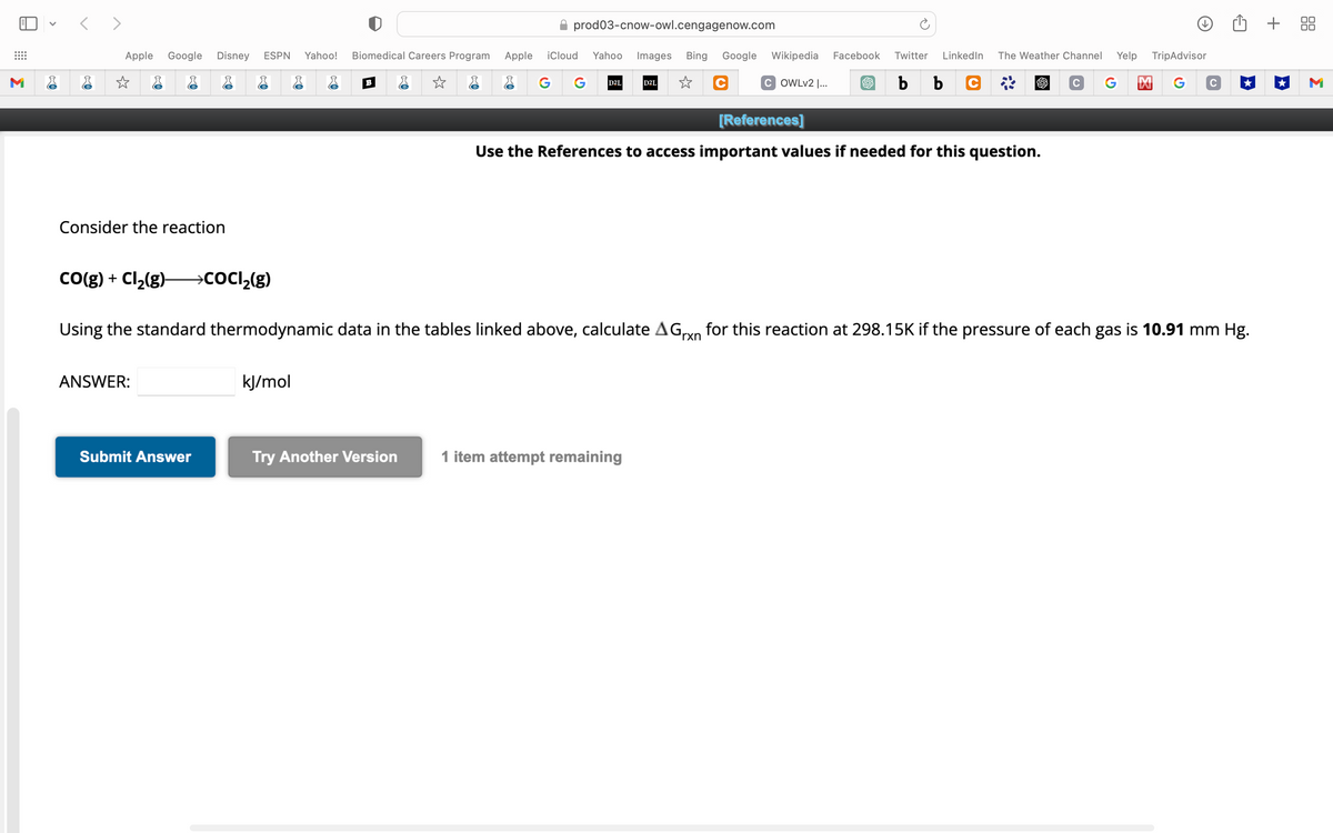 ⠀⠀
M
<>
Apple Google Disney ESPN Yahoo!
Consider the reaction
CO(g) + Cl₂(g) →→→COCI₂(g)
ANSWER:
Submit Answer
kJ/mol
Biomedical Careers Program Apple iCloud
☆
B
prod03-cnow-owl.cengagenow.com
Try Another Version
Yahoo
G G D2L
Images Bing Google Wikipedia Facebook Twitter LinkedIn The Weather Channel Yelp TripAdvisor
☆ C
S b b
C G 凶
Using the standard thermodynamic data in the tables linked above, calculate AGxn for this reaction at 298.15K if the pressure of each gas is 10.91 mm Hg.
D2L
1 item attempt remaining
COWLv2 |...
[References]
Use the References to access important values if needed for this question.
C
+ 88
M