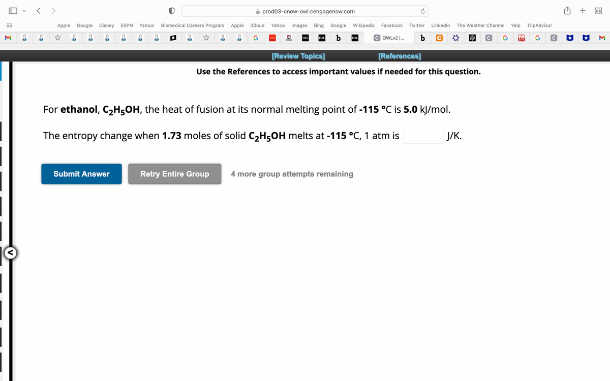 M
V
<>
Apple Google Disney ESPN Yahoo! Biomedical Careers Program
☆
B
Submit Answer
✰ prod03-cnow-owl.cengagenow.com
Apple iCloud Yahoo Images Bing Google Wikipedia Facebook Twitter LinkedIn The Weather Channel Yelp TripAdvisor
G
b
b C
C G M
G
ORACLE
PEOPLESOFT
Retry Entire Group
North Central
D2L
D2L
D2L
[Review Topics]
[References]
Use the References to access important values if needed for this question.
For ethanol, C₂H5OH, the heat of fusion at its normal melting point of -115 °C is 5.0 kJ/mol.
The entropy change when 1.73 moles of solid C₂H5OH melts at -115 °C, 1 atm is
COWLv2 |...
4 more group attempts remaining
J/K.
с
+ 88
M