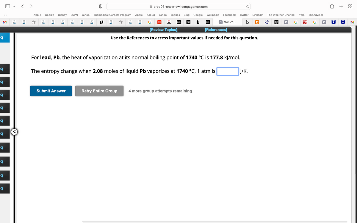 M
eq
eq
q
eq
eq
eq
eq
eq
eq
eq
eq
<>
Apple Google Disney ESPN Yahoo! Biomedical Careers Program Apple
☆
B
Submit Answer
prod03-cnow-owl.cengagenow.com
iCloud Yahoo Images Bing Google Wikipedia Facebook Twitter LinkedIn The Weather Channel
G
D2L b
COWLv2 |... b C
Retry Entire Group
PEOPLESOFT
North Central
D2L
[Review Topics]
[References]
Use the References to access important values if needed for this question.
For lead, Pb, the heat of vaporization at its normal boiling point of 1740 °C is 177.8 kJ/mol.
The entropy change when 2.08 moles of liquid Pb vaporizes at 1740 °C, 1 atm is
D2L
4 more group attempts remaining
J/K.
C G
Yelp
TripAdvisor
M G C
+ 88