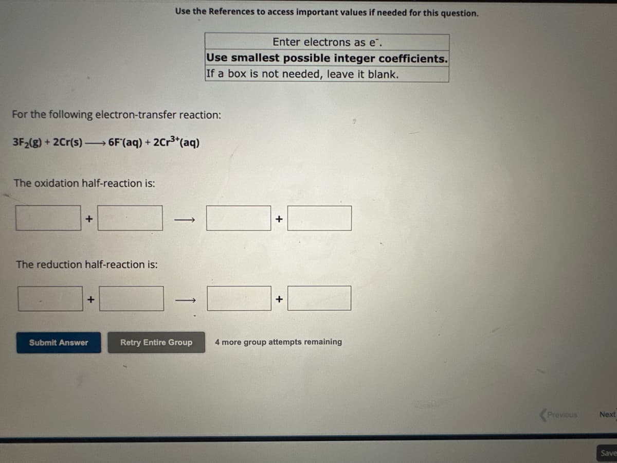 The oxidation half-reaction is:
For the following electron-transfer reaction:
3F₂(g) + 2Cr(s) →→→ 6F (aq) + 2Cr³+ (aq)
+
The reduction half-reaction is:
+
Use the References to access important values if needed for this question.
Submit Answer
-
Enter electrons as e.
Use smallest possible integer coefficients.
If a box is not needed, leave it blank.
Retry Entire Group
+
+
4 more group attempts remaining
Previous
Next
Save