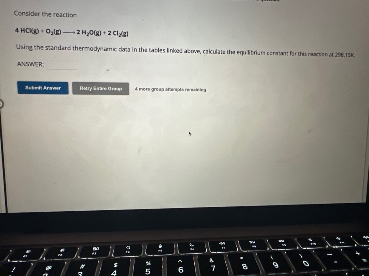 Consider the reaction
4 HCI(g) + O₂(g)2 H₂O(g) + 2 Cl₂(g)
Using the standard thermodynamic data in the tables linked above, calculate the equilibrium constant for this reaction at 298.15K.
ANSWER:
Submit Answer
200
Retry Entire Group 4 more group attempts remaining
#
80
F3
$
4
a
F4
JU
%
5
6
F6
&
7
8
F7
IL
*
8
DII
FB
(
DE
9
19
>
F10
O
C
m