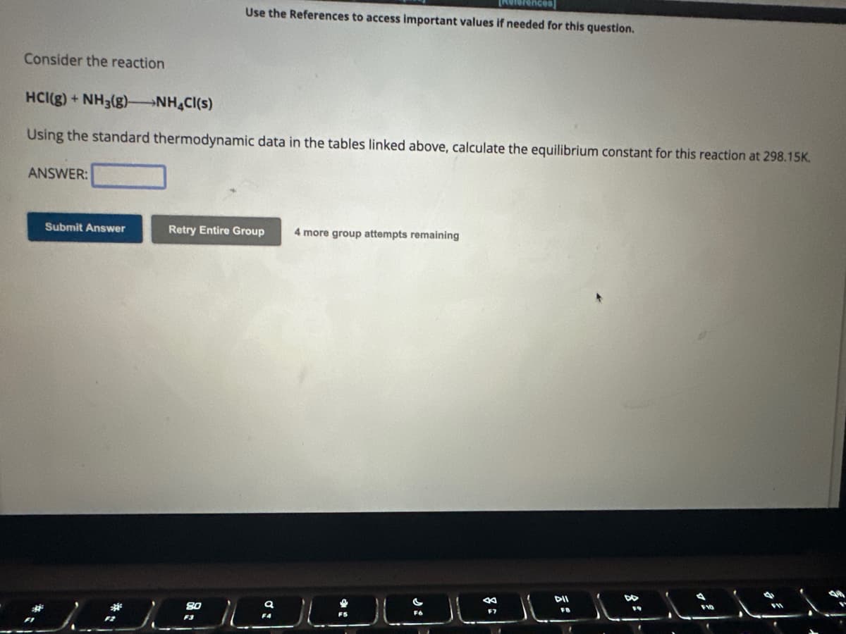 Consider the reaction
HCI(g) + NH3(g) →NH4Cl(s)
Using the standard thermodynamic data in the tables linked above, calculate the equilibrium constant for this reaction at 298.15K.
ANSWER:
Submit Answer
Use the References to access important values if needed for this question.
*I
Retry Entire Group 4 more group attempts remaining
DII
F10