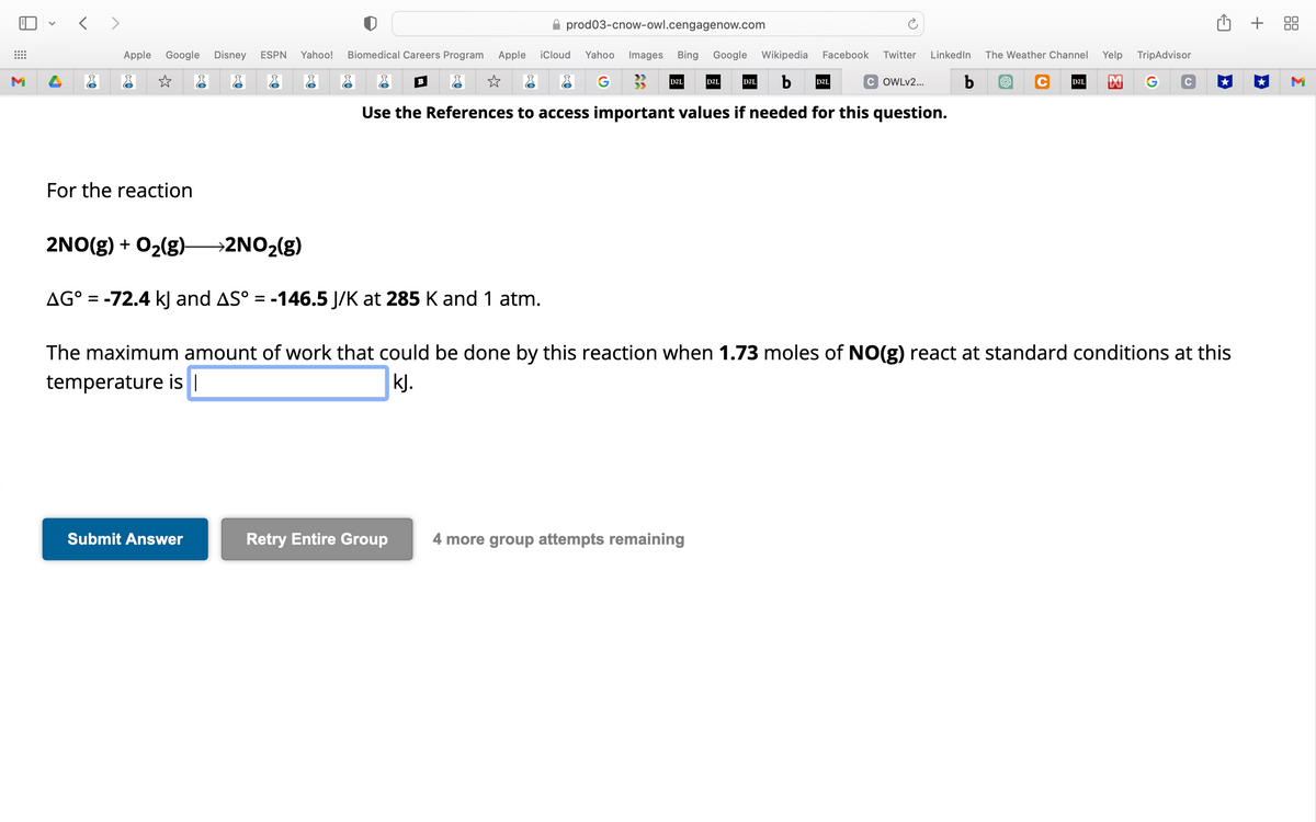 ⠀
M
<>
Apple Google Disney ESPN Yahoo! Biomedical Careers Program Apple iCloud Yahoo Images Bing Google Wikipedia Facebook Twitter LinkedIn The Weather Channel
☆
☆
G
b
COWLv2... b
Use the References to access important values if needed for this question.
For the reaction
Submit Answer
prod03-cnow-owl.cengagenow.com
B
Retry Entire Group
D2L
D2L
4 more group attempts remaining
D2L
D2L
2NO(g) + O₂(g) →2NO₂(g)
AG° = -72.4 kJ and AS° = -146.5 J/K at 285 K and 1 atm.
The maximum amount of work that could be done by this reaction when 1.73 moles of NO(g) react at standard conditions at this
temperature is |
kj.
Yelp TripAdvisor
C D2L M
+ 88
M