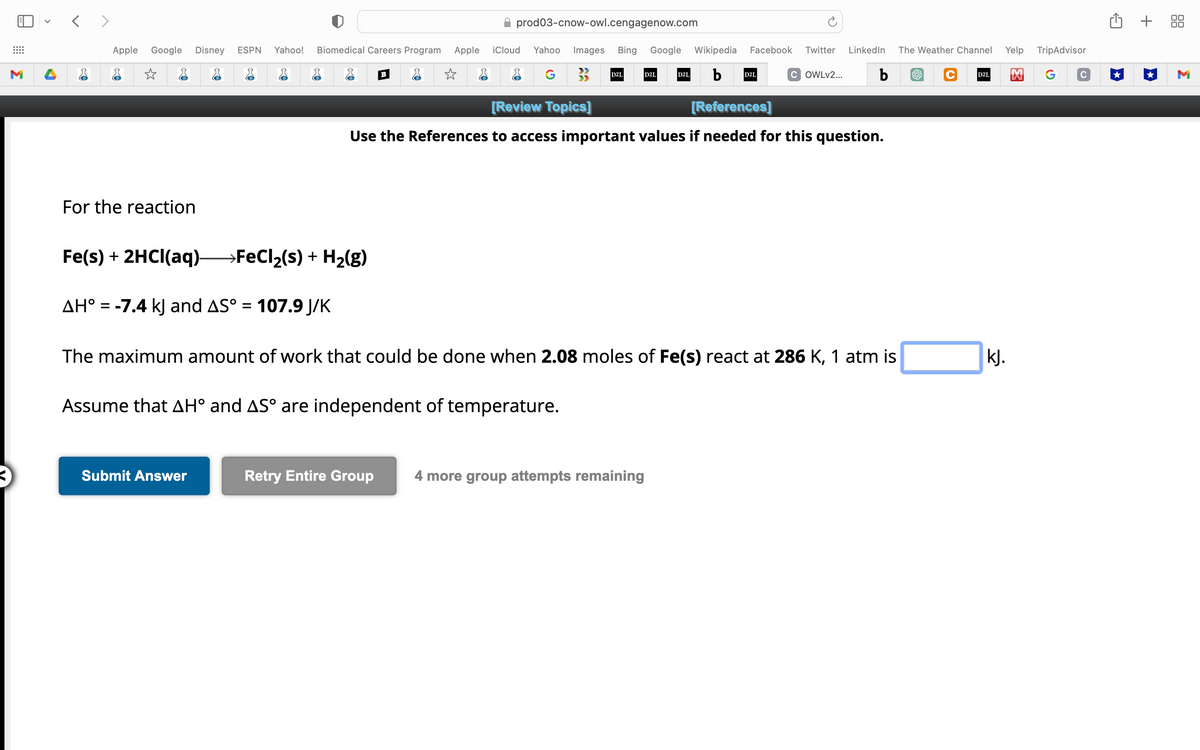 M
<>
Apple Google Disney ESPN Yahoo! Biomedical Careers Program
☆
For the reaction
Fe(s) +2HCl(aq)→→→→→FeCl₂(s) + H₂(g)
AH° = -7.4 kJ and AS° = 107.9 J/K
B
Submit Answer
Apple
☆
prod03-cnow-owl.cengagenow.com
iCloud Yahoo Images Bing Google Wikipedia Facebook Twitter LinkedIn
G
b
COWLv2... b
D2L
D2L
D2L
[Review Topics]
[References]
Use the References to access important values if needed for this question.
D2L
The maximum amount of work that could be done when 2.08 moles of Fe(s) react at 286 K, 1 atm is
Assume that AH° and AS° are independent of temperature.
Retry Entire Group 4 more group attempts remaining
The Weather Channel
C D2L
Yelp TripAdvisor
M
kJ.
+