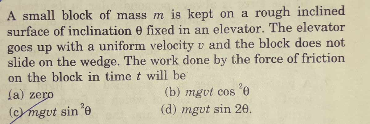 A small block of mass m is kept on a rough inclined
surface of inclination 0 fixed in an elevator. The elevator
goes up with a uniform velocity v and the block does not
slide on the wedge. The work done by the force of friction
on the block in time t will be
(a) zero
(b) mgvt cos 0
2
(c)mgvt sin
(d) mgvt sin 20.
