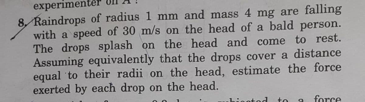 experimentér
8, Raindrops of radius 1 mm and mass 4 mg are falling
with a speed of 30 m/s on the head of a bald person.
The drops splash on the head and come to rest.
Assuming equivalently that the drops cover a distance
equal to their radii on the head, estimate the force
exerted by each drop on the head.
to
force
