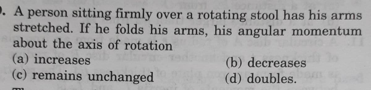 . A person sitting firmly over a rotating stool has his arms
stretched. If he folds his arms, his angular momentum
about the axis of rotation
(a) increases
(b) decreases
(d) doubles.
(c) remains unchanged
