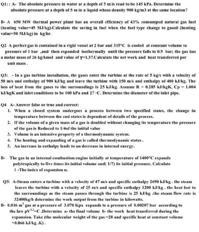 Q1:: A- The absolute pressure in water at a depth of 5 mis read to be 145 kPa. Determine the
absolute pressure at a depth of 5 m in a liquid whose density 900 kg/m3 at the same location?
B- A 650 MW thermal power plant has an overall efficiency of 43% consumped natural gas fuel
(heating value-45 MJ/kg).Calculate the saving in fuel when the fuel type change to gasoil (heating
value=50 MJ/kg) in kg/hr.
Q2 A perfect gas is contained in a rigid vessel at 2 bar and 315°C is cooled at constant volume to
pressure of 1 bar ,and then expanded isothermally until the pressure falls to 0.5 bar; the gas has
a molar mass of 26 kg/kmol and value of y=1.37.Calculate the net work and heat transferred per
unit mass.
Q3: - In a gas turbine installation, the gases enter the turbine at the rate of 5 kg/s with a velocity of
50 m/s and enthalpy of 900 kJ/kg and leave the turbine with 150 m/s and enthalpy of 400 kJ/kg. The
loss of heat from the gases to the surroundings is 25 kJ/kg. Assume R = 0.285 kJ/kgK, Cp 1.004
kJ/kgK and inlet conditions to be 100 kPa and 27 •C. Determine the diameter of the inlet pipe.
Q4 A-Answer false or true and correct:
1. When a closed system undergoes a process between two specified states, the change in
temperature between the end states is dependent of details of the process.
2. If the volume of a given mass of a gas is doubled without changing its temperature the pressure
of the gas is Reduced to 1/4of the initial value
3. Volume is an intensive property of a thermodynamic system.
4. The heating and expanding of a gas is called thermodynamic states.
5. An increase in enthalpy leads to an decrease in internal energy.
B- The gas in an internal combustion engine initially at temperature of 1400°C expands
polytropically to five times its initial volume and( 1/7) its initial pressure. Calculate
1-The index of expansion n.
Q5: A-Steam enters a turbine with a velocity of 47 m/s and specific enthalpy 2690 kJ/kg. the steam
leaves the turbine with a velocity of 25 m/s and specific enthalpy 1200 kJ/kg. the heat lost to
the surroundings as the steam passes through the turbine is 25 kJ/kg .the steam flow rate is
32400kg/h determine the work output from the turbine in kilowatts.
B- 0.016 m' gas at a pressure of 3.070 Kpa expands to a pressure of 0.00207 bar according to
the law pV-C.Determine a- the final volume b- the work heat transferred during the
expansion. Take (the molecular weight of the gas =28 and specific heat at constant volume
-0.866 kJ/kg .K).
