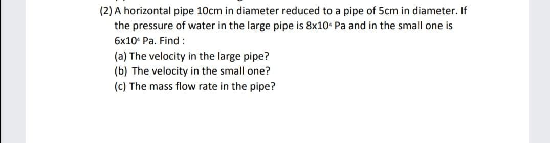 (2) A horizontal pipe 10cm in diameter reduced to a pipe of 5cm in diameter. If
the pressure of water in the large pipe is 8x104 Pa and in the small one is
6x10 Pa. Find:
(a) The velocity in the large pipe?
(b) The velocity in the small one?
(c) The mass flow rate in the pipe?
