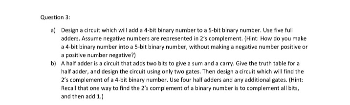 Question 3:
a) Design a circuit which will add a 4-bit binary number to a 5-bit binary number. Use five full
adders. Assume negative numbers are represented in 2's complement. (Hint: How do you make
a 4-bit binary number into a 5-bit binary number, without making a negative number positive or
a positive number negative?)
b) A half adder is a circuit that adds two bits to give a sum and a carry. Give the truth table for a
half adder, and design the circuit using only two gates. Then design a circuit which will find the
2's complement of a 4-bit binary number. Use four half adders and any additional gates. (Hint:
Recall that one way to find the 2's complement of a binary number is to complement all bits,
and then add 1.)
