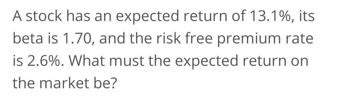 A stock has an expected return of 13.1%, its
beta is 1.70, and the risk free premium rate
is 2.6%. What must the expected return on
the market be?
