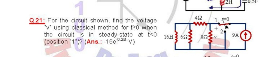 42
1 F0
Q.21: For the circuit shown, find the voltage
"v" using classical method for t20 when
the circuit is in steady-state at t<0
(position "1")? (Ans.: -16e0 25t V)
+
16H3 62
9A
A SU8
