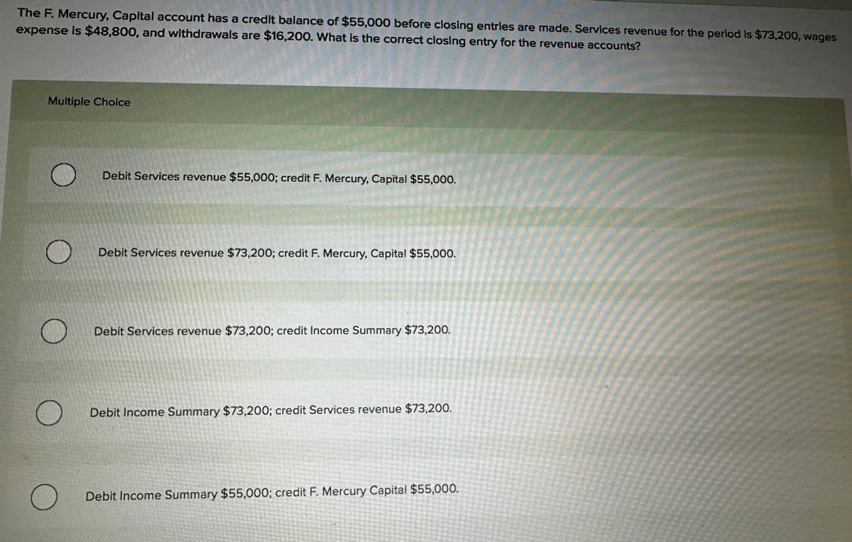 The F. Mercury, Capital account has a credit balance of $55,000 before closing entries are made. Services revenue for the period is $73,200, wages
expense is $48,800, and withdrawals are $16,200. What is the correct closing entry for the revenue accounts?
Multiple Choice
O
Debit Services revenue $55,000; credit F. Mercury, Capital $55,000.
Debit Services revenue $73,200; credit F. Mercury, Capital $55,000.
Debit Services revenue $73,200; credit Income Summary $73,200.
Debit Income Summary $73,200; credit Services revenue $73,200.
Debit Income Summary $55,000; credit F. Mercury Capital $55,000.