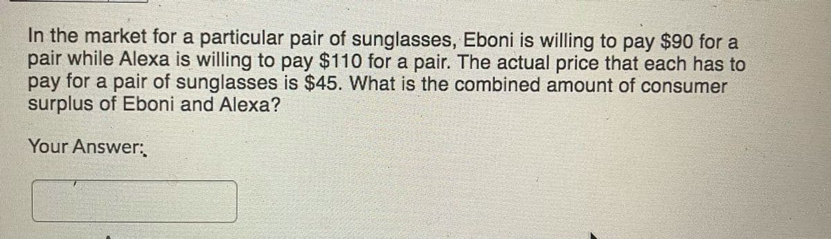 In the market for a particular pair of sunglasses, Eboni is willing to pay $90 for a
pair while Alexa is willing to pay $110 for a pair. The actual price that each has to
pay for a pair of sunglasses is $45. What is the combined amount of consumer
surplus of Eboni and Alexa?
Your Answer:
