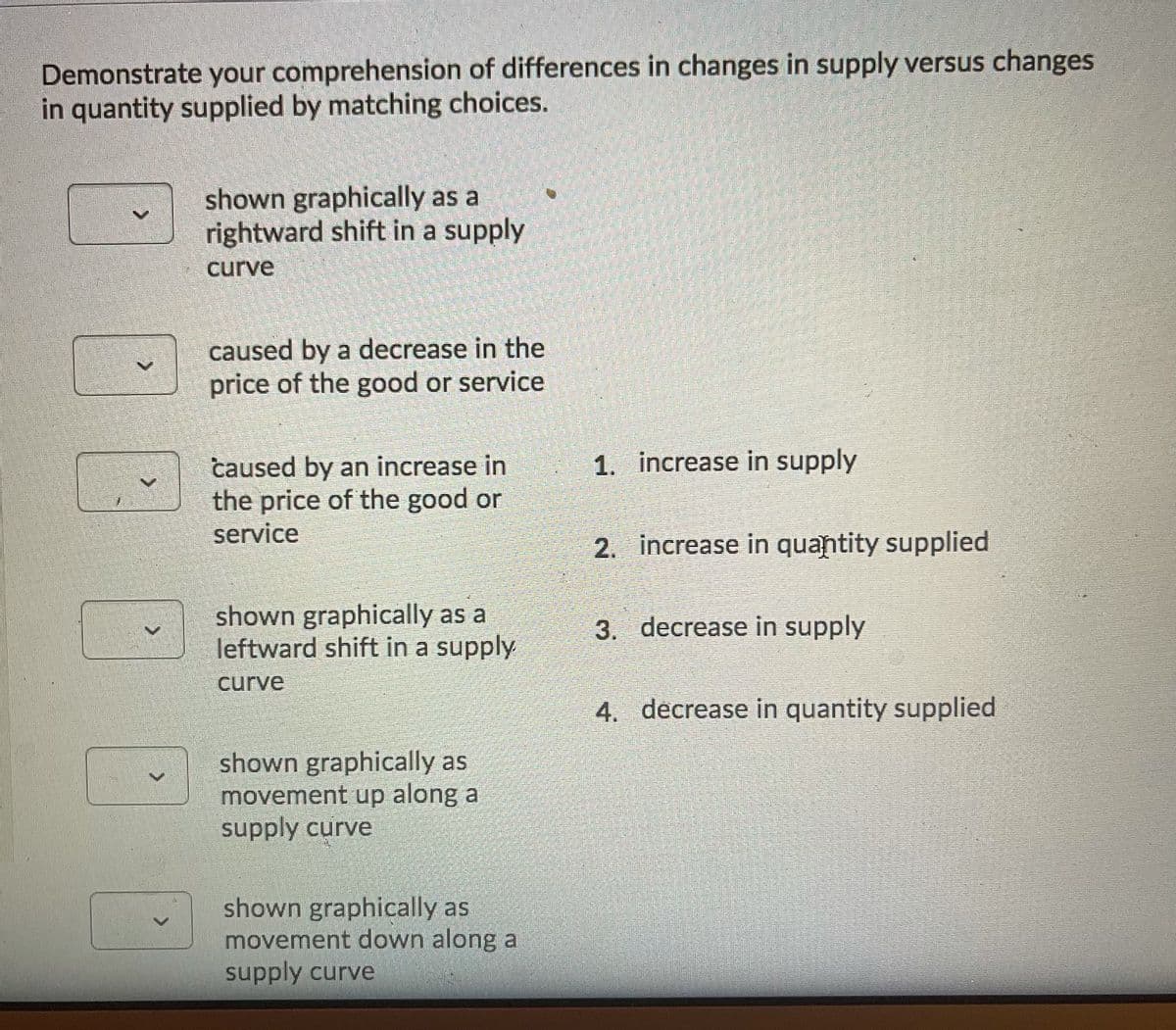 Demonstrate your comprehension of differences in changes in supply versus changes
in quantity supplied by matching choices.
shown graphically as a
rightward shift in a supply
curve
caused by a decrease in the
price of the good or service
1. increase in supply
caused by an increase in
the price of the good or
service
2. increase in quantity supplied
shown graphically as a
leftward shift in a supply
3. decrease in supply
curve
4. decrease in quantity supplied
shown graphically as
movement up along a
supply curve
shown graphically as
movement down along a
supply curve
