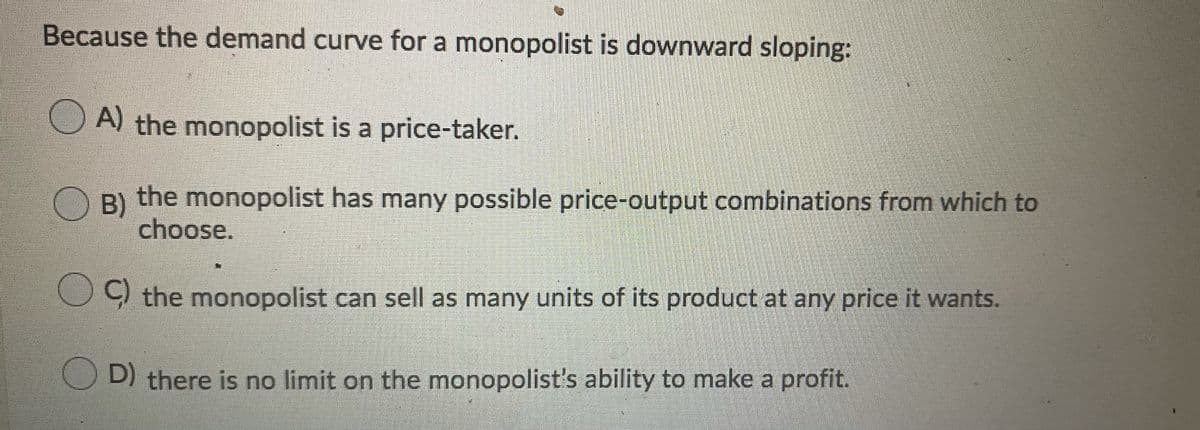 Because the demand curve for a monopolist is downward sloping:
O A) the monopolist is a price-taker.
B)
O B) the monopolist has many possible price-output combinations from which to
choose.
9 the monopolist can sell as many units of its product at any price it wants.
D) there is no limit on the monopolist's ability to make a profit.
