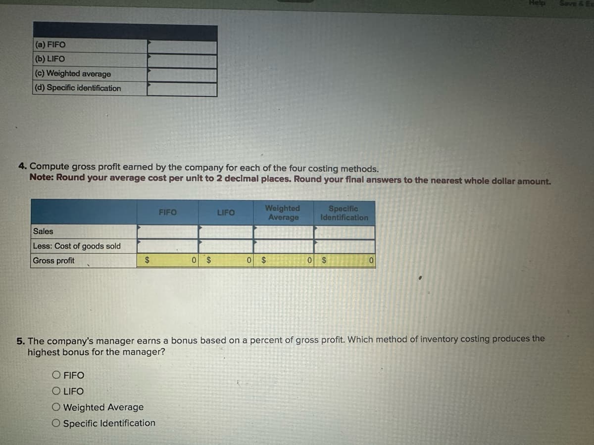 (a) FIFO
(b) LIFO
(c) Weighted average
(d) Specific identification
Help
Save & Ex
4. Compute gross profit earned by the company for each of the four costing methods.
Note: Round your average cost per unit to 2 decimal places. Round your final answers to the nearest whole dollar amount.
FIFO
LIFO
Weighted
Average
Specific
Identification
Sales
Less: Cost of goods sold
Gross profit
$
0
$
0 $
0 $
0
5. The company's manager earns a bonus based on a percent of gross profit. Which method of inventory costing produces the
highest bonus for the manager?
O FIFO
O LIFO
O Weighted Average
O Specific Identification