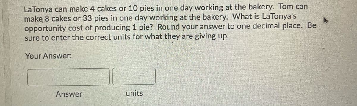 LaTonya can make 4 cakes or 10 pies in one day working at the bakery. Tom can
make, 8 cakes or 33 pies in one day working at the bakery. What is LaTonya's
opportunity cost of producing 1 pie? Round your answer to one decimal place. Be
sure to enter the correct units for what they are giving up.
Your Answer:
Answer
units
