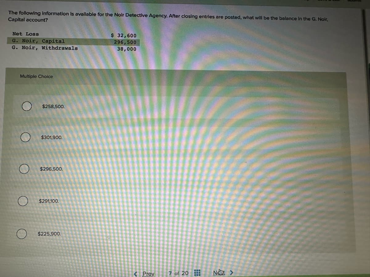 The following information is available for the Noir Detective Agency. After closing entries are posted, what will be the balance in the G. Noir,
Capital account?
Net Loss
G. Noir, Capital
G. Noir, Withdrawals
Multiple Choice
$258,500.
$301,900.
$296,500.
$291,100.
$225,900.
$ 32,600
296,500
38,000
< Prev
7 of 20
Not >
