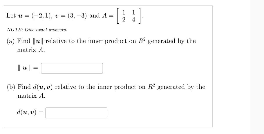 Let u = (-2, 1), v = (3, -3) and A =
[
|| u ||
NOTE: Give exact answers.
(a) Find ||u|| relative to the inner product on R2 generated by the
matrix A.
=
1
1
24
d(u, v)
(b) Find d(u, v) relative to the inner product on R² generated by the
matrix A.
=