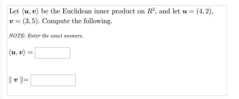 Let (u, v) be the Euclidean inner product on R², and let u = (4,2),
v = (3,5). Compute the following.
NOTE: Enter the exact answers.
(u, v)
=
||| v || = |