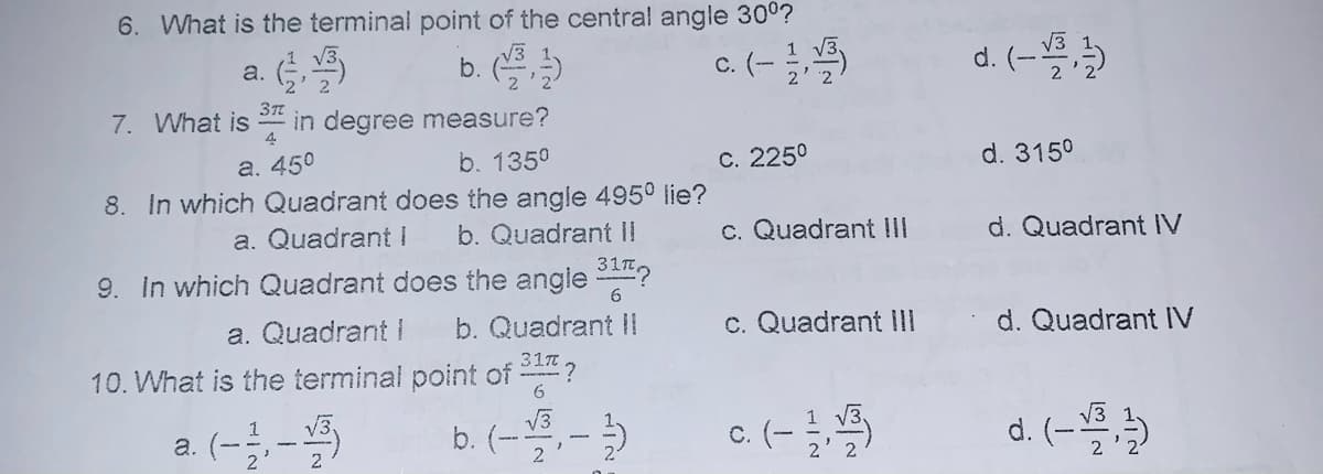 6. What is the terminal point of the central angle 300?
a. (
c. (- 5
b.
d. (-
37
7. What is in degree measure?
4
а. 450
b. 135°
C. 225°
d. 3150
8. In which Quadrant does the angle 495° lie?
a. Quadrant I
b. Quadrant II
c. Quadrant III
d. Quadrant IV
9. In which Quadrant does the angle ?
6.
a. Quadrant I
b. Quadrant I
c. Quadrant II
d. Quadrant IV
10. What is the terminal point of ,
6.
a. (-;
b. (--)
c. (-
d. (-4
