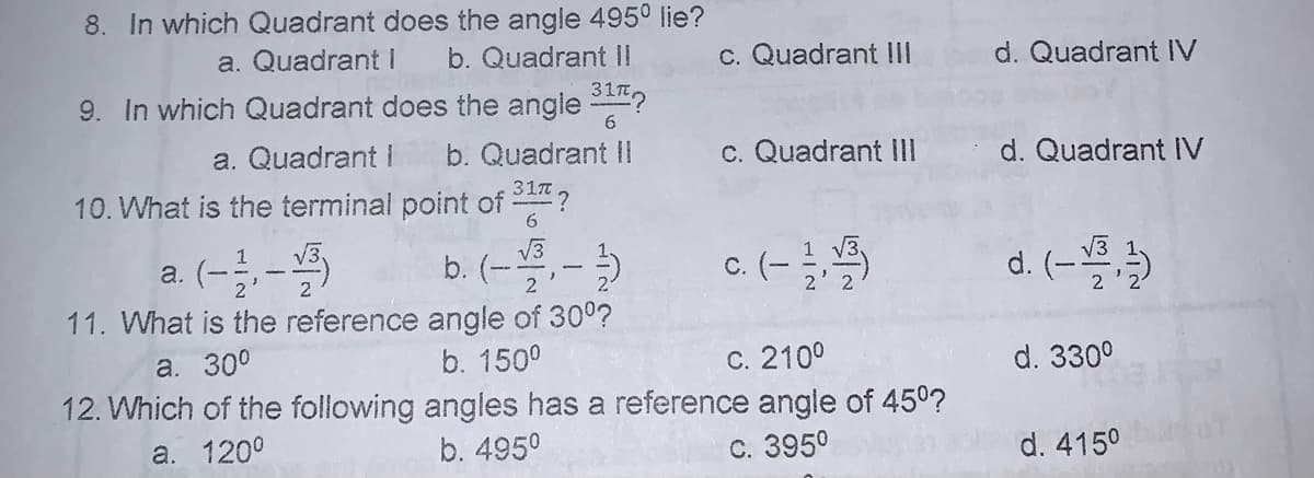 8. In which Quadrant does the angle 495° lie?
a. Quadrant I
b. Quadrant II
c. Quadrant II
d. Quadrant V
9. In which Quadrant does the angle ?
6.
a. Quadrant I
b. Quadrant II
c. Quadrant II
d. Quadrant IV
31m
:?
10. What is the terminal point of
6.
a. (--
11. What is the reference angle of 300?
1
V3
b. (-
c. (- )
d. (-
2
b. 150°
12. Which of the following angles has a reference angle of 450?
a. 300
C. 2100
d. 330°
a. 120°
b. 4950
С. 3950
d. 4150
