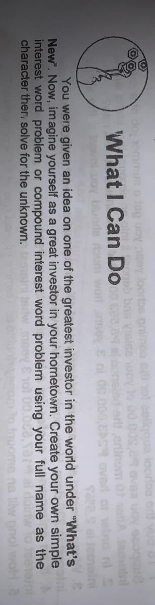 loorles
n doemmue s Jop uoy ey loorbs pnimoo en
ogeb brs VIsise wo
What I Can Do
erlinom
EAS overd
roum wor
You were given an idea on one of the greatest investor in the world under "What's
New". Now, imagine yourself as a great investor in your hometown. Create your own simple
interest word problem or compound interest word problem using your full name as the
character ther solve for the unknown.
