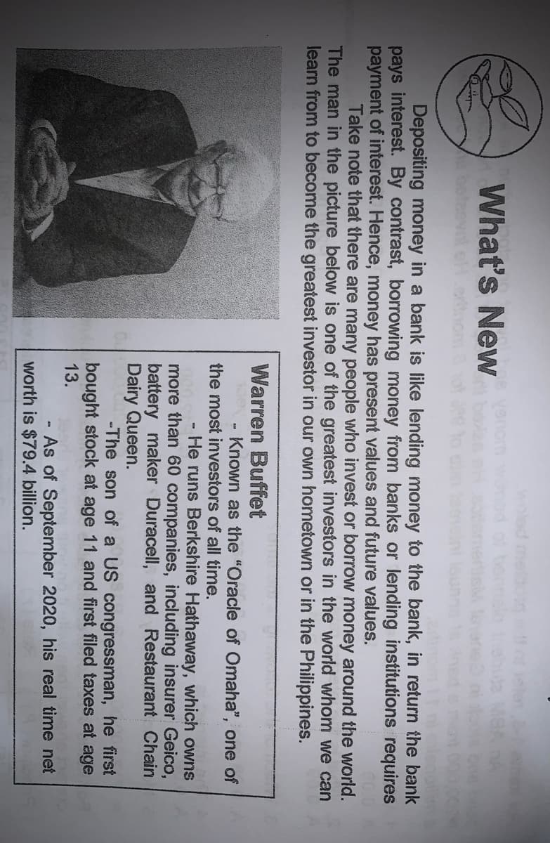 woled mel
What's New
betee
Depositing money in a bank is like lending money to the bank, in return the bank
pays interest. By contrast, borrowing money from banks or lending institutions requires
payment of interest. Hence, money has present values and future values.
Take note that there are many people who invest or borrow money around the world.
The man in the picture below is one of the greatest investors in the world whom we can
learn from to become the greatest investor in our own hometown or in the Philippines.
Warren Buffet
- Known as the "Oracle of Omaha", one of
the most investors of all time.
He runs Berkshire Hathaway, which owrns
more than 60 companies, including insurer Geico,
battery maker Duracell, and Restaurant Chain
Dairy Queen.
-The son of a US congressman, he first
bought stock at age 11 and first filed taxes at age
13.
As of September 2020, his real time net
worth is $79.4 billion.
