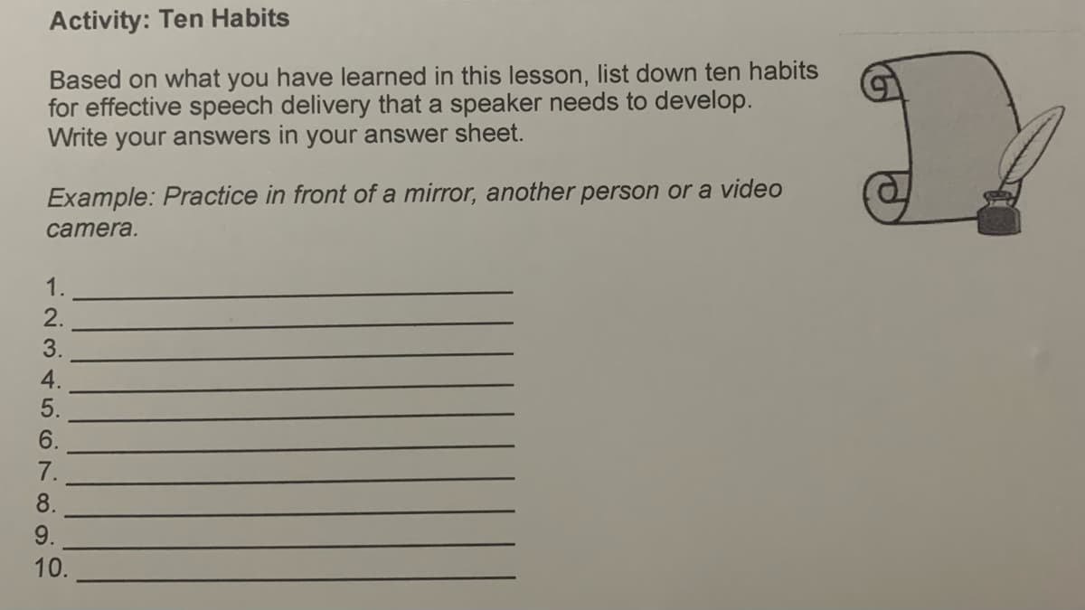 Activity: Ten Habits
Based on what you have learned in this lesson, list down ten habits
for effective speech delivery that a speaker needs to develop.
Write your answers in your answer sheet.
Example: Practice in front of a mirror, another person or a video
camera.
1.
2.
3.
4.
5.
6.
7.
8.
9.
10.
