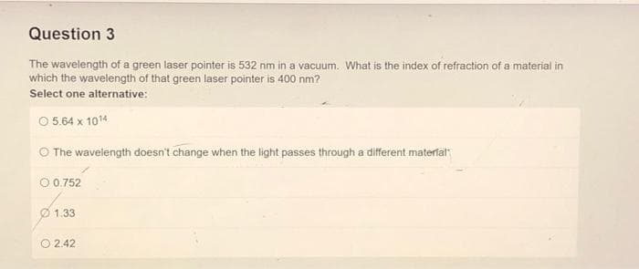 Question 3
The wavelength of a green laser pointer is 532 nm in a vacuum. What is the index of refraction of a material in
which the wavelength of that green laser pointer is 400 nm?
Select one alternative:
Ⓒ 5.64 x 1014
The wavelength doesn't change when the light passes through a different material
O 0.752
1.33
2.42