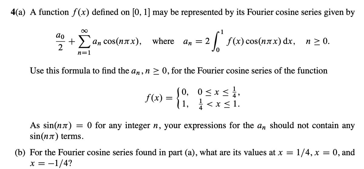 4(a) A function f(x) defined on [0, 1] may be represented by its Fourier cosine series given by
ao
№
∞
+ Σ an cos(nπχ),
n=1
where
Аs sin(n)
sin(nл) terms.
1
: ²2²
[ f(x) cos(nxx) dx, n ≥ 0.
an = 2
Use this formula to find the an, n ≥ 0, for the Fourier cosine series of the function
X
f(x) = {0,₂ 0 ≤ x ≤ 1,
1,
1<x<1.
4
=
0 for any integer n, your expressions for the an should not contain any
(b) For the Fourier cosine series found in part (a), what are its values at x = 1/4, x = 0, and
x = -1/4?