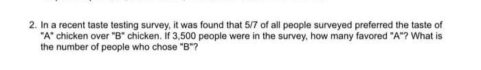 2. In a recent taste testing survey, it was found that 5/7 of all people surveyed preferred the taste of
"A" chicken over "B" chicken. If 3,500 people were in the survey, how many favored "A"? What is
the number of people who chose "B"?