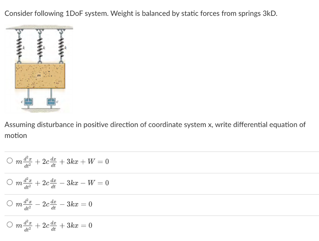 Consider following 1DoF system. Weight is balanced by static forces from springs 3kD.
Assuming disturbance in positive direction of coordinate system x, write differential equation of
motion
d²x
m +2c +3kx + W = 0
dt²
m
dt²
dt²
dt²
+2c
dt
dt
2cd
3kx W0
dt
3kx = 0
+2c +3kx = 0