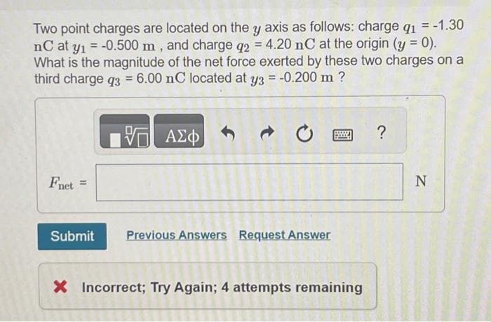 Two point charges are located on the y axis as follows: charge q1
nC at y₁ = -0.500 m, and charge q2 = 4.20 nC at the origin (y = 0).
What is the magnitude of the net force exerted by these two charges on a
third charge q3 = 6.00 nC located at y3 = -0.200 m ?
VE ΑΣΦ
Fnet =
Submit
Previous Answers Request Answer
www
X Incorrect; Try Again; 4 attempts remaining
?
N