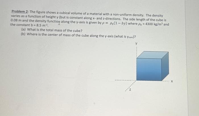 Problem 2: The figure shows a cubical volume of a material with a non-uniform density. The density
varies as a function of height y (but is constant along x- and z-directions. The side length of the cube is
0.08 m and the density function along the y-axis is given by p= Po(1-by) where po = 4300 kg/m³ and
the constant b=8.5 m².
(a) What is the total mass of the cube?
(b) Where is the center of mass of the cube along the y-axis (what is ycom)?