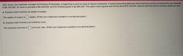Jack Jones, the materials manager at Precision Enterprises, is beginning to look for ways to reduce inventories. A recent accounting statement shows that the inventory investment for raw materials
is $4,100,400, for work-in-process is $6,538,000, and for finished goods is $2.964,000. This year's cost of goods sold will be about $18,148.000. Assume that there are 52 business weeks per year
a. Express total inventory as weeks of supply.
The weeks of supply is weeks. (Enter your response rounded to one decimal place.)
b. Express total inventory as inventory tums.
The inventory turnover is
turns per year. (Enter your response rounded to one decimal place.)