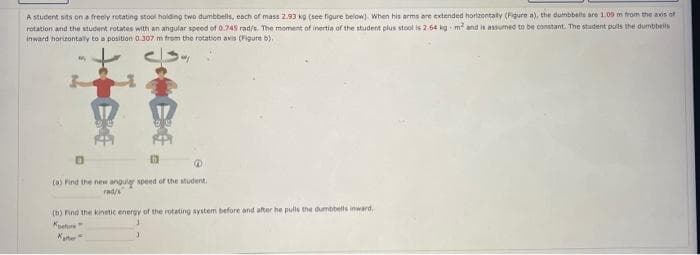 A student sits on a freely rotating stool holding two dumbbells, each of mass 2.93 kg (see figure below). When his arms are extended horizontally (Figure a), the dumbbells are 1,09 m from the axis of
rotation and the student rotates with an angular speed of 0.745 rad/s. The moment of inertia of the student plus stool is 2.64 kg m² and is assumed to be constant. The student puls the dumbbells
inward horizontally to a position 0.307 m from the rotation axis (Figure b)
1
(a) Find the new anguler speed of the student.
rad/s
(b) Find the kinetic energy of the rotating system before and after he pulls the dumbbells inward.
Koefore
Kate"