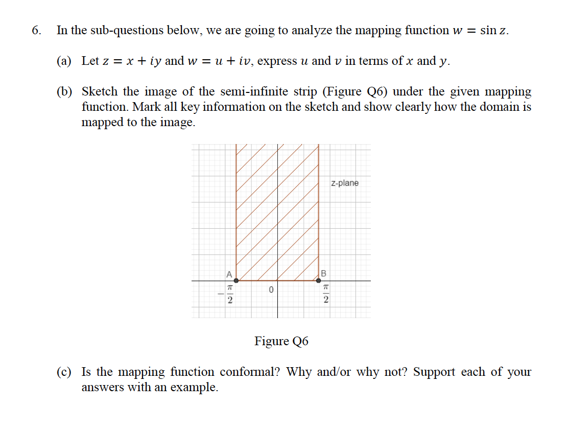 6.
In the sub-questions below, we are going to analyze the mapping function w = sin z.
(a) Let z = x + iy and w = u + iv, express u and v in terms of x and y.
(b) Sketch the image of the semi-infinite strip (Figure Q6) under the given mapping
function. Mark all key information on the sketch and show clearly how the domain is
mapped to the image.
z-plane
A
B
2
2
Figure Q6
(c) Is the mapping function conformal? Why and/or why not? Support each of your
answers with an example.
