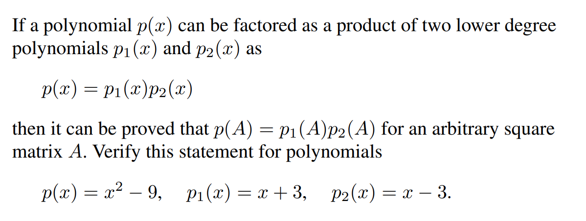 If a polynomial p(x) can be factored as a product of two lower degree
polynomials p₁ (x) and p₂(x) as
p(x) = P₁(x)p2(x)
then it can be proved that p(A) = P₁(A)p2(A) for an arbitrary square
matrix A. Verify this statement for polynomials
p(x)=x²-9,
P₁(x) = x+3, p2(x) = x - 3.