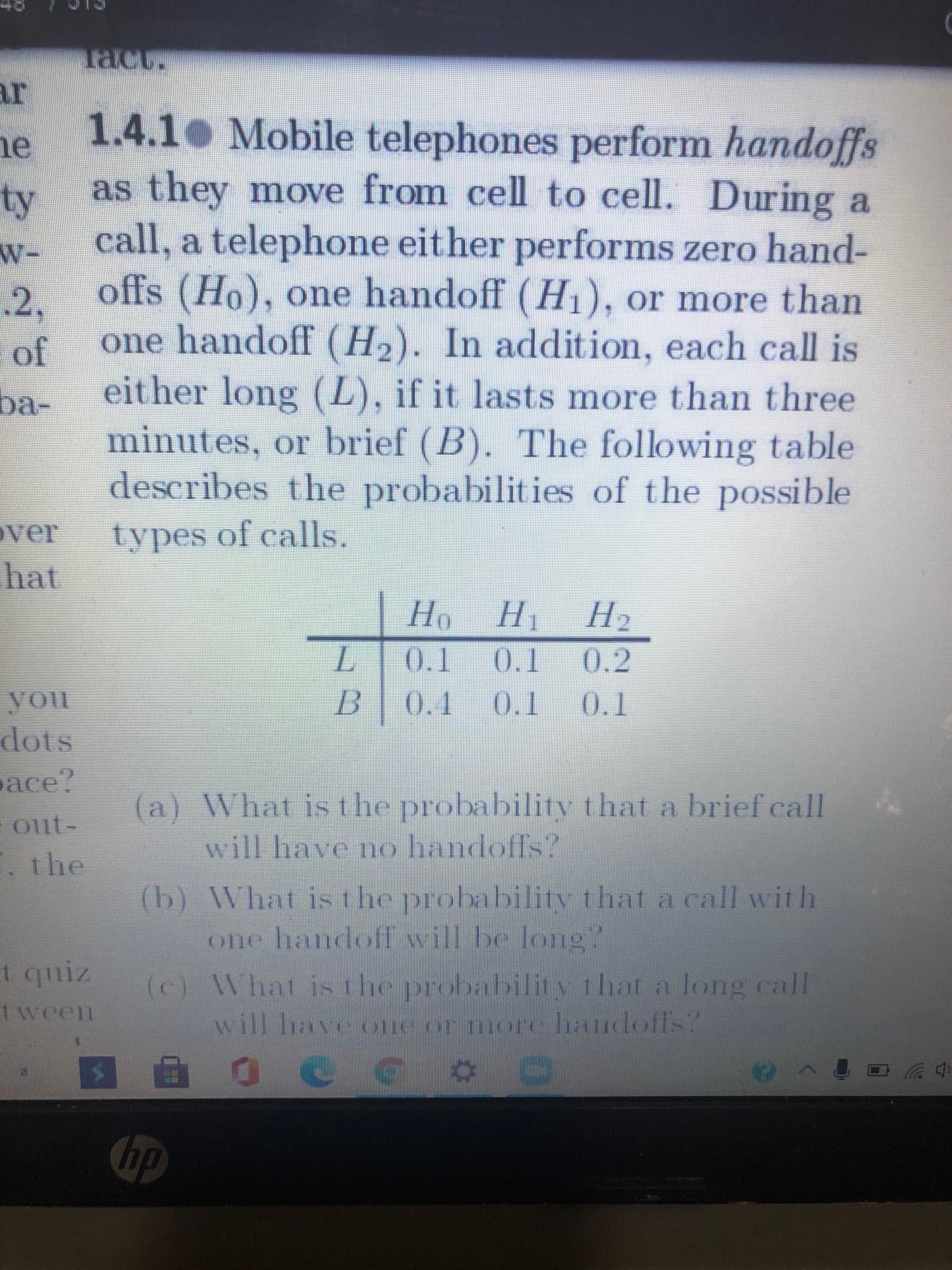 1.4.1 Mobile telephones perform handoffs
as they move from cell to cell. During a
call, a telephone eit her performs zero hand-
offs (Ho), one handoff (H1), or more than
one handoff (H2). In addition, each call is
either long (L), if it lasts more than three
minutes, or brief (B). The following table
describes the probabilities of the possible
types of calls.
Но
H1
H2
L.
0.1
0.1
0.2
0.1
0.1
0.1
(a) What is the probability that a brief call
will have no handoffs?
(b) What isthe probability that a call with
one handoff will be long"
(c) What isthe probability that a long call
will have one or more handoffs?
