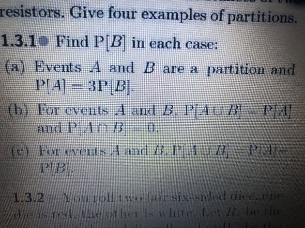 resistors. Give four examples of partitions.
1.3.1 Find P[B] in each case:
(a) Events A and B are a partition and
P[A] = 3P[B].
(b) For events A and B, P[AU B] = P[A]
and P[AN B] = 0.
(c) For events A and B, P[AU B] = P[A]-
P[B].
1.3.2 Yon roll two fair six-sided dice: one
die is red, the ot her is white. Let R, be the
