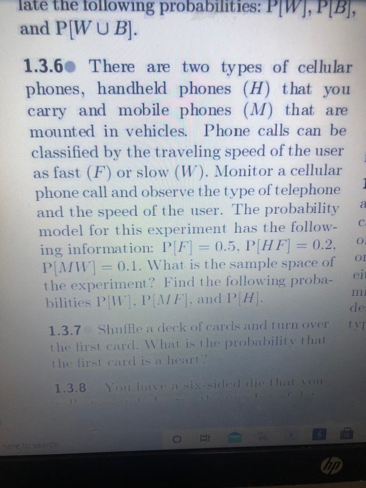 1.3.6 There are two types of cellular
phones, handheld phones (H) that you
carry and mobile phones (M) that are
mounted in vehicles. Phone calls can be
classified by the traveling speed of the user
as fast (F) or slow (W). Monitor a cellular
phone call and observe the type of telephone
and the speed of the user. The probability
model for this experiment has the follow-
ing information: P[F] = 0.5, P[HF] = 0.2,
PMW] 0.1. What is the sample space of
the experiment? Find the following proba-
bilities P[W]. PAMF], and P(H].
