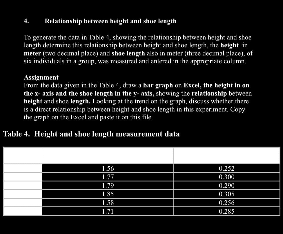 Relationship between height and shoe length
To generate the data in Table 4, showing the relationship between height and shoe
length determine this relationship between height and shoe length, the height in
meter (two decimal place) and shoe length also in meter (three decimal place), of
six individuals in a group, was measured and entered in the appropriate column.
4.
Assignment
From the data given in the Table 4, draw a bar graph on Excel, the height in on
the x- axis and the shoe length in the y- axis, showing the relationship between
height and shoe length. Looking at the trend on the graph, discuss whether there
is a direct relationship between height and shoe length in this experiment. Copy
the graph on the Excel and paste it on this file.
Table 4. Height and shoe length measurement data
1.56
1.77
1.79
1.85
1.58
1.71
0.252
0.300
0.290
0.305
0.256
0.285